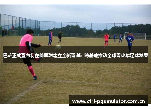 巴萨正式宣布将在美职联建立全新青训训练基地推动全球青少年足球发展 巴萨正式宣布将在美职联建立全新青训训练基地推动全球青少年足球发展